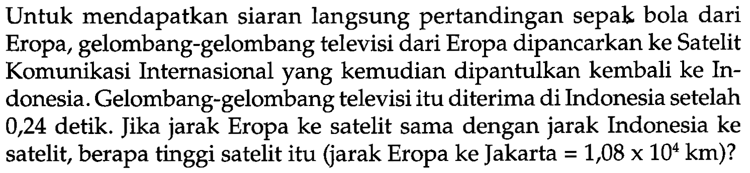 Untuk mendapatkan siaran langsung pertandingan sepak bola dari Eropa, gelombang-gelombang televisi dari Eropa dipancarkan ke Satelit Komunikasi Internasional yang kemudian dipantulkan kembali ke Indonesia. Gelombang-gelombang televisi itu diterima di Indonesia setelah 0,24 detik. Jika jarak Eropa ke satelit sama dengan jarak Indonesia ke satelit, berapa tinggi satelit itu (jarak Eropa ke Jakarta  =1,08 x 10^4 km  )?