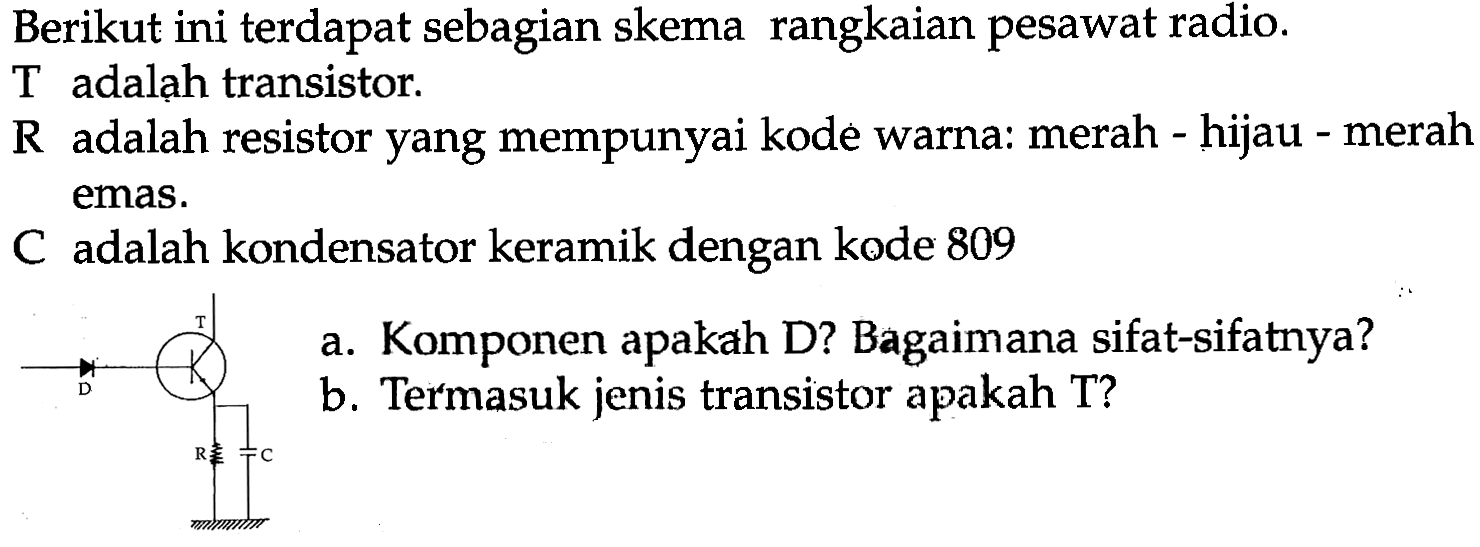 Berikut ini terdapat sebagian skema rangkaian pesawat radio.
 T  adalah transistor.
 R  adalah resistor yang mempunyai kode warna: merah - hijau - merah emas.
C adalah kondensator keramik dengan kode 809
a. Komponen apakah D? Bagaimana sifat-sifatnya?
b. Termasuk jenis transistor apakah T?