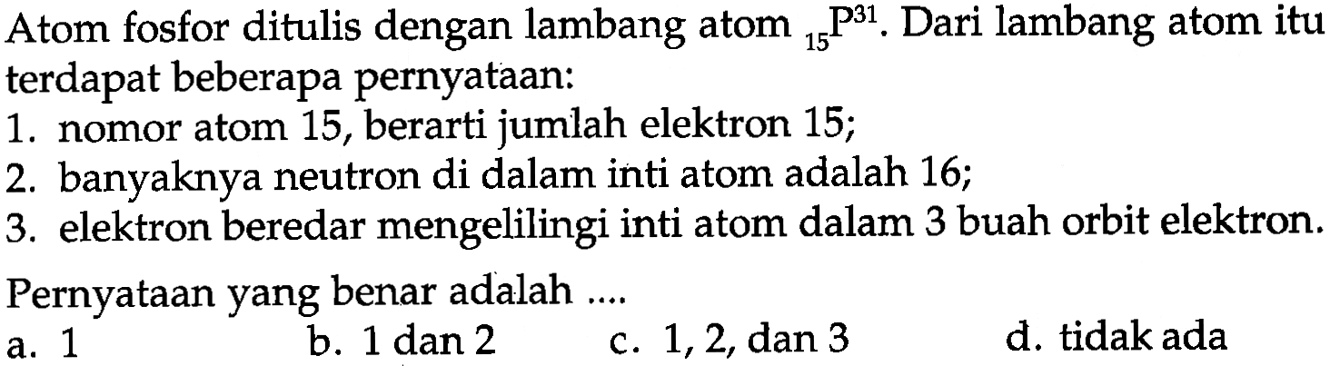 Atom fosfor ditulis dengan lambang atom  31 15 P. Dari lambang atom itu terdapat beberapa pernyataan:
1. nomor atom 15 , berarti jumlah elektron 15;
2. banyaknya neutron di dalam inti atom adalah 16 ;
3. elektron beredar mengelilingi inti atom dalam 3 buah orbit elektron. Pernyataan yang benar adalah ....
