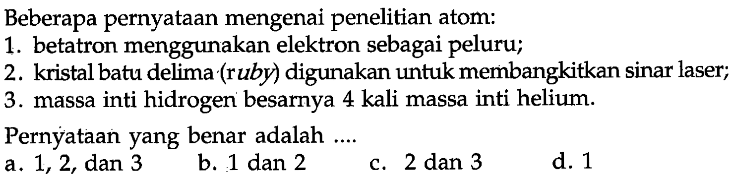 Beberapa pernyataan mengenai penelitian atom:
1. betatron menggunakan elektron sebagai peluru;
2. kristal batu delima (ruby) digunakan untuk membangkitkan sinar laser;
3. massa inti hidrogen besarnya 4 kali massa inti helium.
Pernyataan yang benar adalah....