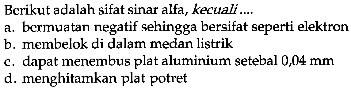 Berikut adalah sifat sinar alfa, kecuali ....
a. bermuatan negatif sehingga bersifat seperti elektron
b. membelok di dalam medan listrik
c. dapat menembus plat aluminium setebal 0,04 mm
d. menghitamkan plat potret