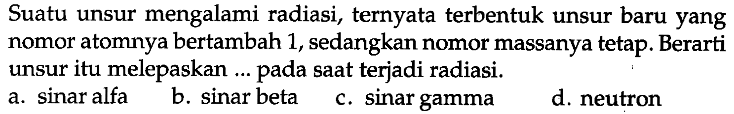 Suatu unsur mengalami radiasi, ternyata terbentuk unsur baru yang nomor atomnya bertambah 1, sedangkan nomor massanya tetap. Berarti unsur itu melepaskan ... pada saat terjadi radiasi.