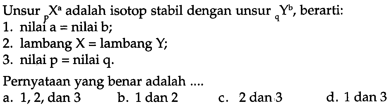 Unsur a p X adalah isotop stabil dengan unsur b q Y, berarti:
1. nilai a = nilai b;
2. lambang X= lambang Y;
3. nilai p= nilai q.
Pernyataan yang benar adalah ....