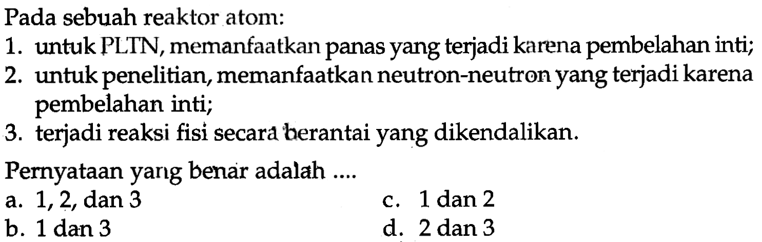 Pada sebuah reaktor atom: 
1. untuk PLTN, memanfaatkan panas yang terjadi karena pembelahan inti; 
2. untuk penelitian, memanfaatkan neutron-neutron yang terjadi karena pembelahan inti; 
3. terjadi reaksi fisi secara berantai yang dikendalikan. 
Pernyataan yang benar adalah ....