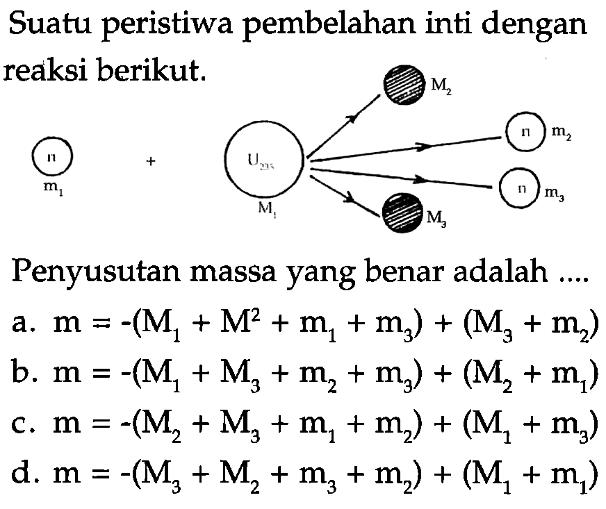 Suatu peristiwa pembelahan inti dengan reaksi berikut.Penyusutan massa yang benar adalah ....a. m=-(M1+M2+m1+m3)+(M3+m2) b. m=-(M1+M3+m2+m3)+(M2+m1) c. m=-(M2+M3+m1+m2)+(M1+m3) d. m=-(M3+M2+m3+m2)+(M1+m1) 