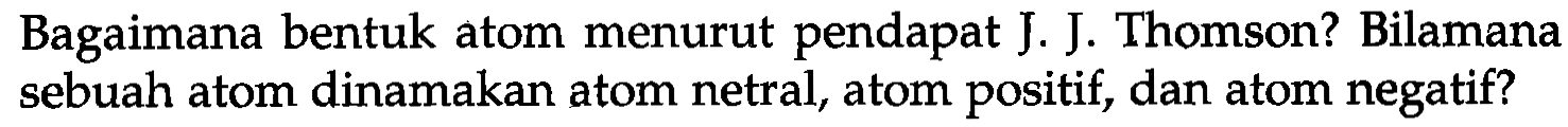 Bagaimana bentuk atom menurut pendapat J. J. Thomson? Bilamana sebuah atom dinamakan atom netral, atom positif, dan atom negatif?