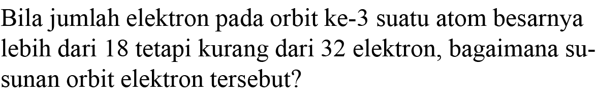 Bila jumlah elektron pada orbit ke-3 suatu atom besarnya lebih dari 18 tetapi kurang dari 32 elektron, bagaimana susunan orbit elektron tersebut?