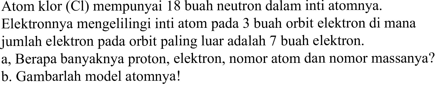 Atom klor (Cl) mempunyai 18 buah neutron dalam inti atomnya.
Elektronnya mengelilingi inti atom pada 3 buah orbit elektron di mana jumlah elektron pada orbit paling luar adalah 7 buah elektron.
a, Berapa banyaknya proton, elektron, nomor atom dan nomor massanya?
b. Gambarlah model atomnya!