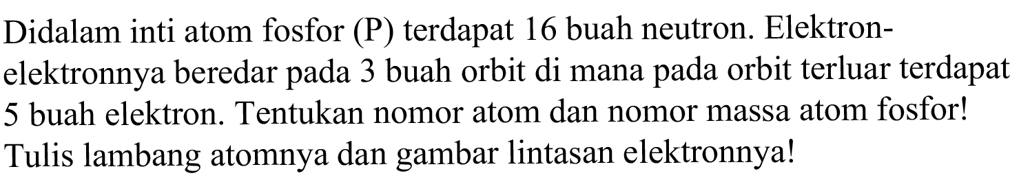 Didalam inti atom fosfor (P) terdapat 16 buah neutron. Elektronelektronnya beredar pada 3 buah orbit di mana pada orbit terluar terdapat 5 buah elektron. Tentukan nomor atom dan nomor massa atom fosfor! Tulis lambang atomnya dan gambar lintasan elektronnya!