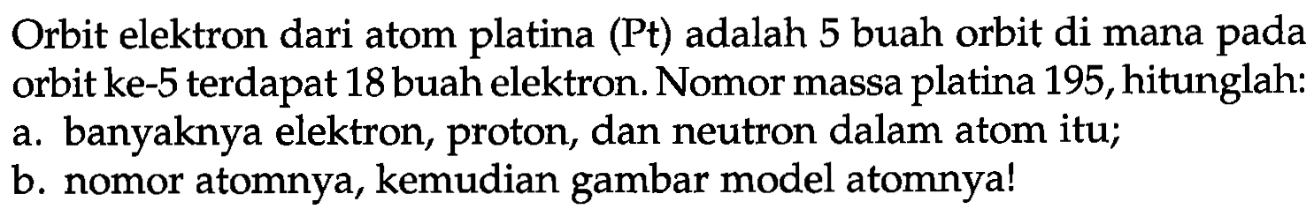 Orbit elektron dari atom platina (Pt) adalah 5 buah orbit di mana pada orbit ke- 5 terdapat 18 buah elektron. Nomor massa platina 195 , hitunglah:
a. banyaknya elektron, proton, dan neutron dalam atom itu;
b. nomor atomnya, kemudian gambar model atomnya!