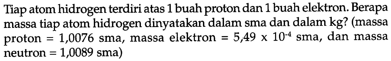 Tiap atom hidrogen terdiri atas 1 buah proton dan 1 buah elektron. Berapa massa tiap atom hidrogen dinyatakan dalam sma dan dalam kg? (massa proton =1,0076 sma, massa elektron =5,49 x 10^(-4) sma, dan massa neutron =1,0089 sma)