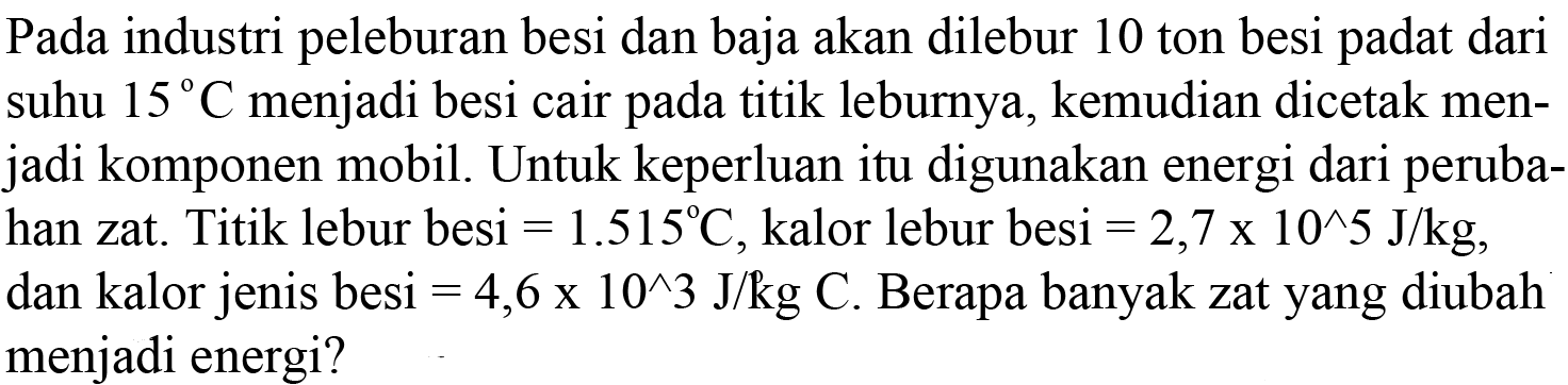 Pada industri peleburan besi dan baja akan dilebur 10 ton besi padat dari suhu  15 C  menjadi besi cair pada titik leburnya, kemudian dicetak menjadi komponen mobil. Untuk keperluan itu digunakan energi dari perubahan zat. Titik lebur besi  =1.515 C , kalor lebur besi  =2,7 x 10^5 J/kg , dan kalor jenis besi  =4,6 x 10^3 J/kg C . Berapa banyak zat yang diubah menjadi energi?