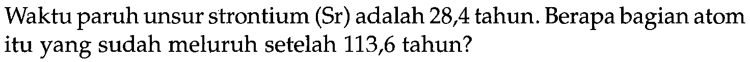 Waktu paruh unsur strontium (Sr) adalah 28,4 tahun. Berapa bagian atom itu yang sudah meluruh setelah 113,6 tahun?