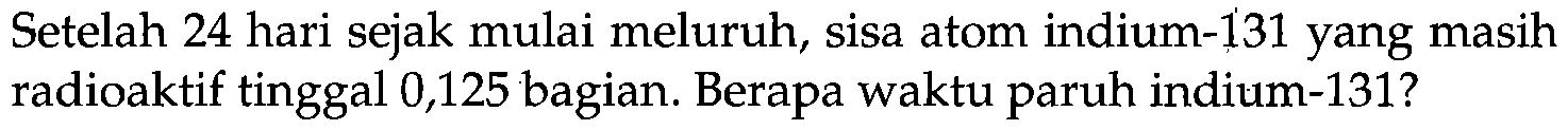 Setelah 24 hari sejak mulai meluruh, sisa atom indium- 131 yang masih radioaktif tinggal 0,125 bagian. Berapa waktu paruh indium-131?