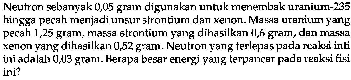 Neutron sebanyak 0,05 gram digunakan untuk menembak uranium-235 hingga pecah menjadi unsur strontium dan xenon. Massa uranium yang pecah 1,25 gram, massa strontium yang dihasilkan 0,6 gram, dan massa xenon yang dihasilkan 0,52 gram. Neutron yang terlepas pada reaksi inti ini adalah 0,03 gram. Berapa besar energi yang terpancar pada reaksi fisi ini?