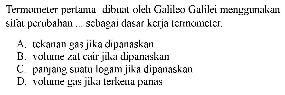 Termometer pertama dibuat oleh Galileo Galilei menggunakan sifat perubahan ... sebagai dasar kerja termometer.
A. tekanan gas jika dipanaskan
B. volume zat cair jika dipanaskan
C. panjang suatu logam jika dipanaskan
D. volume gas jika terkena panas