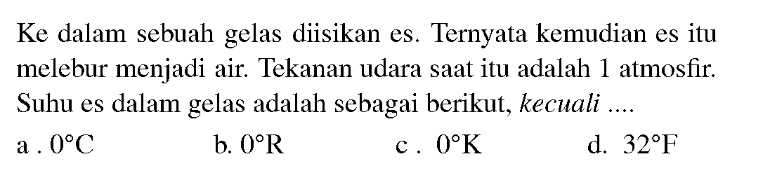 Ke dalam sebuah gelas diisikan es. Ternyata kemudian es itu melebur menjadi air. Tekanan udara saat itu adalah 1 atmosfir. Suhu es dalam gelas adalah sebagai berikut, kecuali ....
a  .0 C 
b.  0 R 
c .0 K 
d.  32 F 