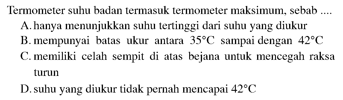 Termometer suhu badan termasuk termometer maksimum, sebab .... 
A. hanya menunjukkan suhu tertinggi dari suhu yang diukur 
B. mempunyai batas ukur antara  35 C  sampai dengan  42 C  
C. memiliki celah sempit di atas bejana untuk mencegah raksa turun
D. suhu yang diukur tidak pernah mencapai  42 C 