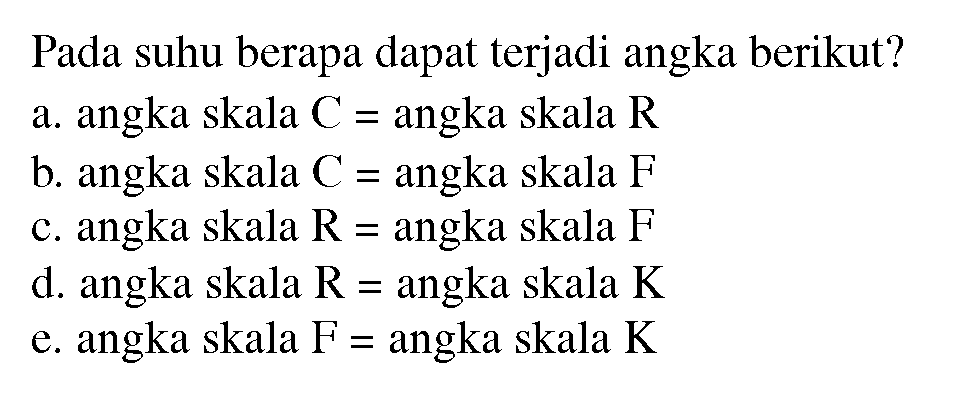 Pada suhu berapa dapat terjadi angka berikut? 
a. angka skala C=angka skala R 
b. angka skala C=angka skala F 
c. angka skala R=angka skala F 
d. angka skala R=angka skala K 
e. angka skala F=angka skala K 