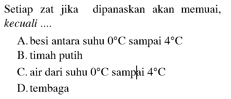 Setiap zat jika dipanaskan akan memuai, kecuali ....
A. besi antara suhu  0 C  sampai  4 C 
B. timah putih
C. air dari suhu  0 C  samplai  4 C 
D. tembaga