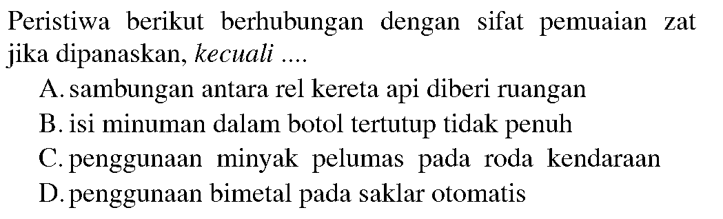 Peristiwa berikut berhubungan dengan sifat pemuaian zat jika dipanaskan, kecuali .... 
A. sambungan antara rel kereta api diberi ruangan 
B. isi minuman dalam botol tertutup tidak penuh 
C. penggunaan minyak pelumas pada roda kendaraan 
D. penggunaan bimetal pada saklar otomatis