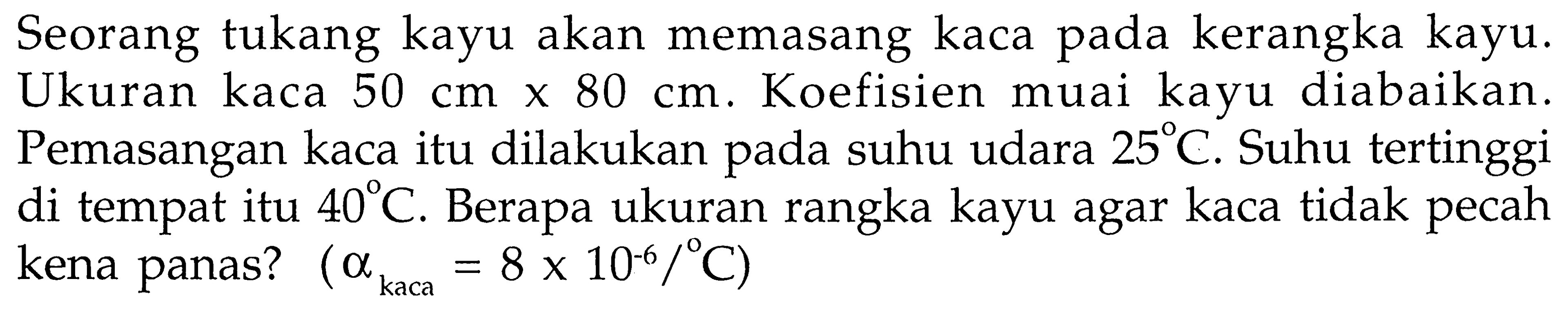 Seorang tukang kayu akan memasang kaca pada kerangka kayu. Ukuran kaca 50 cm x 80 cm. Koefisien muai kayu diabaikan. Pemasangan kaca itu dilakukan pada suhu udara 25 C. Suhu tertinggi di tempat itu 40 C. Berapa ukuran rangka kayu agar kaca tidak pecah kena panas? (a kaca=8 x 10^(-6)/C)