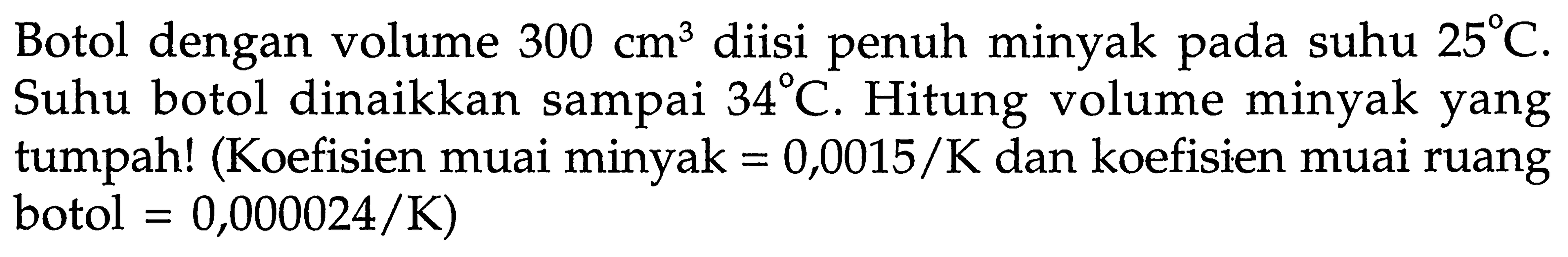 Botol dengan volume 300 cm^3 diisi penuh minyak pada suhu 25 C. Suhu botol dinaikkan sampai 34 C. Hitung volume minyak yang tumpah! (Koefisien muai minyak = 0,0015/K dan koefisien muai ruang botol = 0,000024/K)