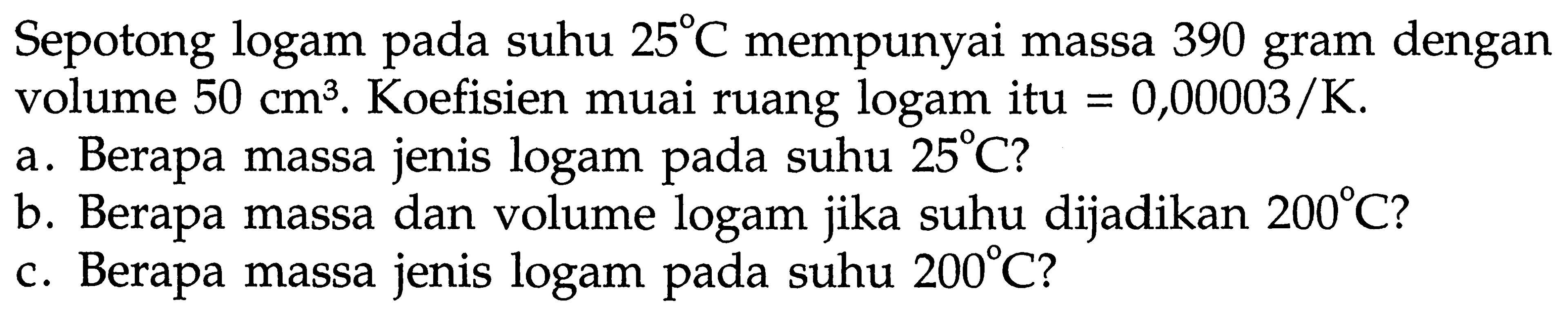 Sepotong logam pada suhu 25 C mempunyai massa 390 gram dengan volume 50 cm^3. Koefisien muai ruang logam itu = 0,00003/K .
a. Berapa massa jenis logam pada suhu 25 C ?
b. Berapa massa dan volume logam jika suhu dijadikan 200 C ?
c. Berapa massa jenis logam pada suhu 200 C ?