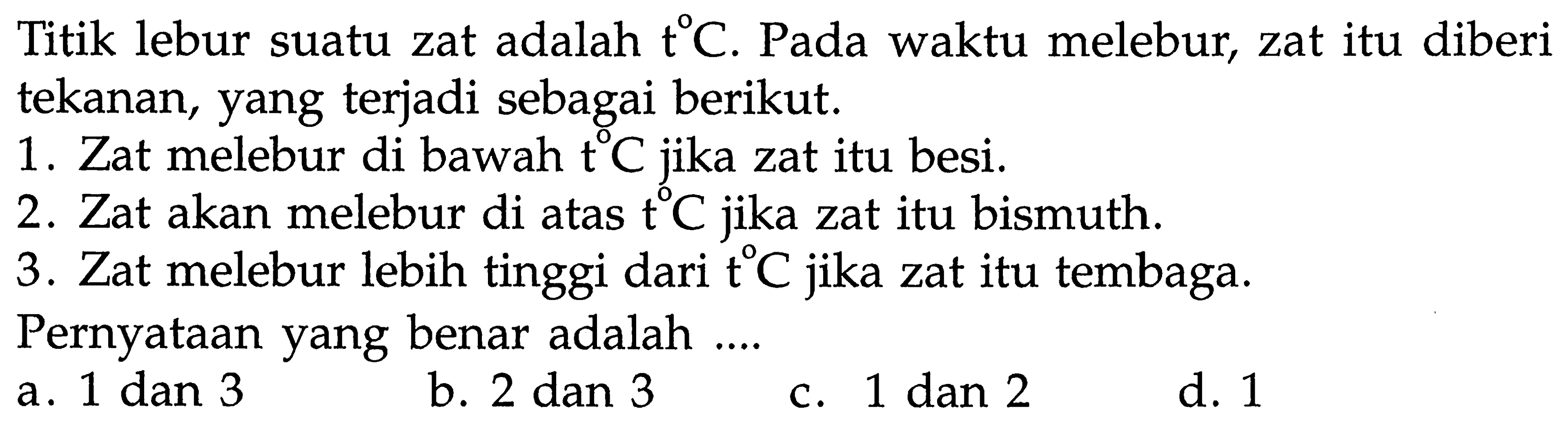 Titik lebur suatu zat adalah t C. Pada waktu melebur, zat itu diberi tekanan, yang terjadi sebagai berikut. 
1. Zat melebur di bawah t C jika zat itu besi. 
2. Zat akan melebur di atas t C jika zat itu bismuth. 
3. Zat melebur lebih tinggi dari t C jika zat itu tembaga. 
Pernyataan yang benar adalah ....