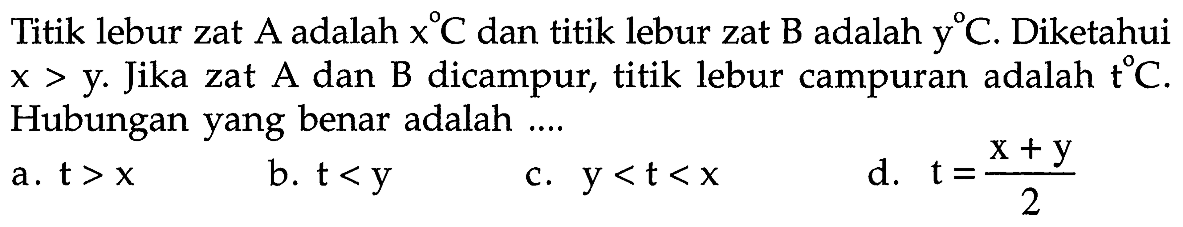 Titik lebur zat A adalah x C dan titik lebur zat B adalah y C. Diketahui x > y. Jika zat A dan B dicampur, titik lebur campuran adalah t C. Hubungan yang benar adalah .... 
a. t > x 
b. t < y 
c. y < t < x 
d. t = (x + y)/2