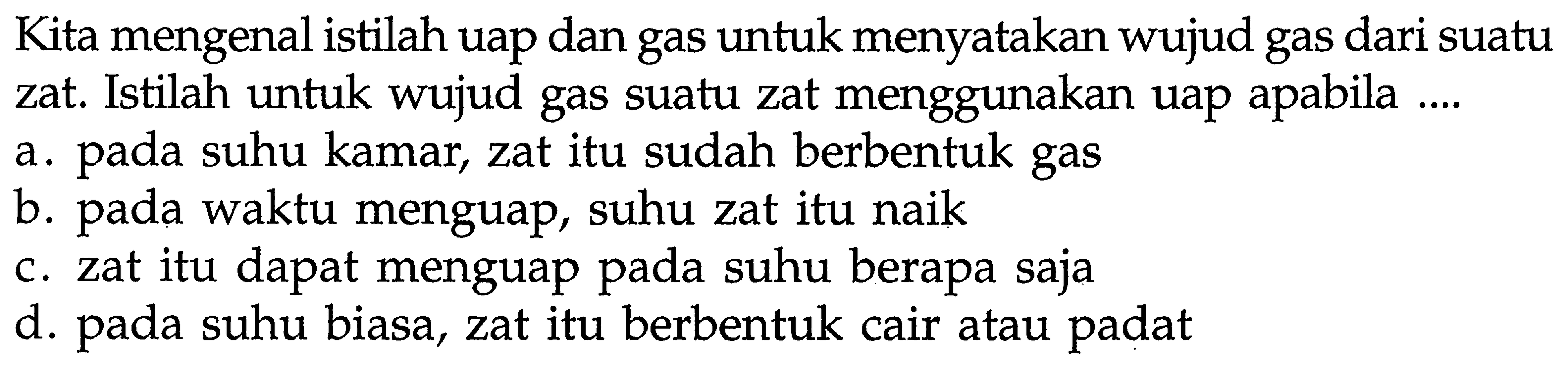 Kita mengenal istilah uap dan gas untuk menyatakan wujud gas dari suatu zat. Istilah untuk wujud gas suatu zat menggunakan uap apabila .... a. pada suhu kamar, zat itu sudah berbentuk gas b. pada waktu menguap, suhu zat itu naik c. zat itu dapat menguap pada suhu berapa saja d. pada suhu biasa, zat itu berbentuk cair atau padat