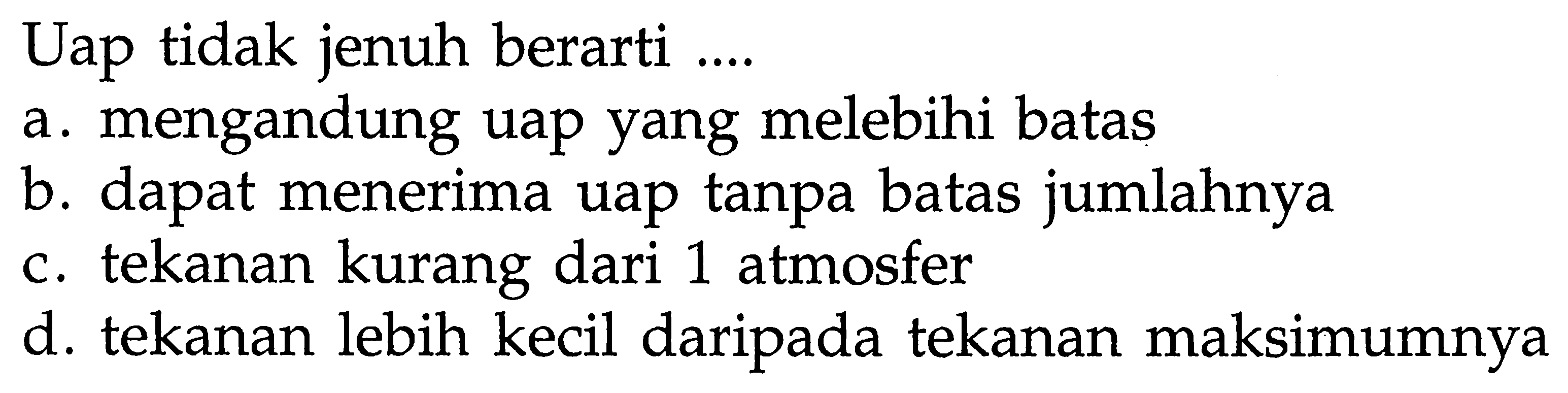 Uap tidak jenuh berarti ....
a. mengandung uap yang melebihi batas
b. dapat menerima uap tanpa batas jumlahnya
c. tekanan kurang dari 1 atmosfer
d. tekanan lebih kecil daripada tekanan maksimumnya