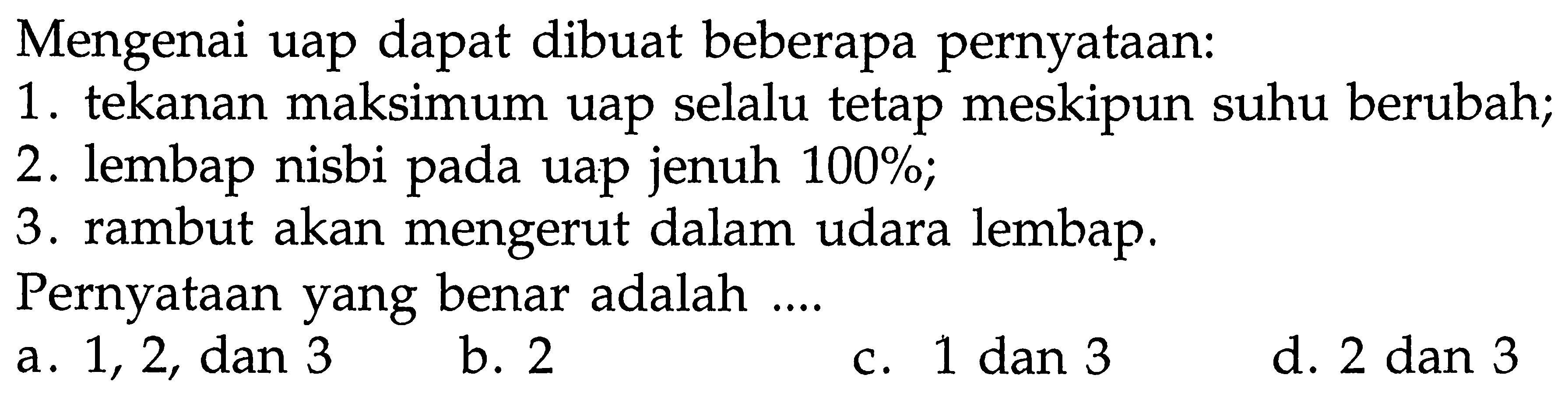 Mengenai uap dapat dibuat beberapa pernyataan:
1. tekanan maksimum uap selalu tetap meskipun suhu berubah;
2. lembap nisbi pada uap jenuh 100 % ;
3. rambut akan mengerut dalam udara lembap.
Pernyataan yang benar adalah ....
