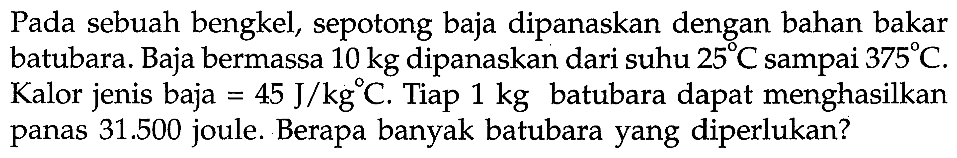 Pada sebuah bengkel, sepotong baja dipanaskan dengan bahan bakar batubara. Baja bermassa  10 kg  dipanaskan dari suhu  25 C  sampai  375 C . Kalor jenis baja  =45 J/kg C . Tiap  1 kg  batubara dapat menghasilkan panas  31.500  joule. Berapa banyak batubara yang diperlukan?