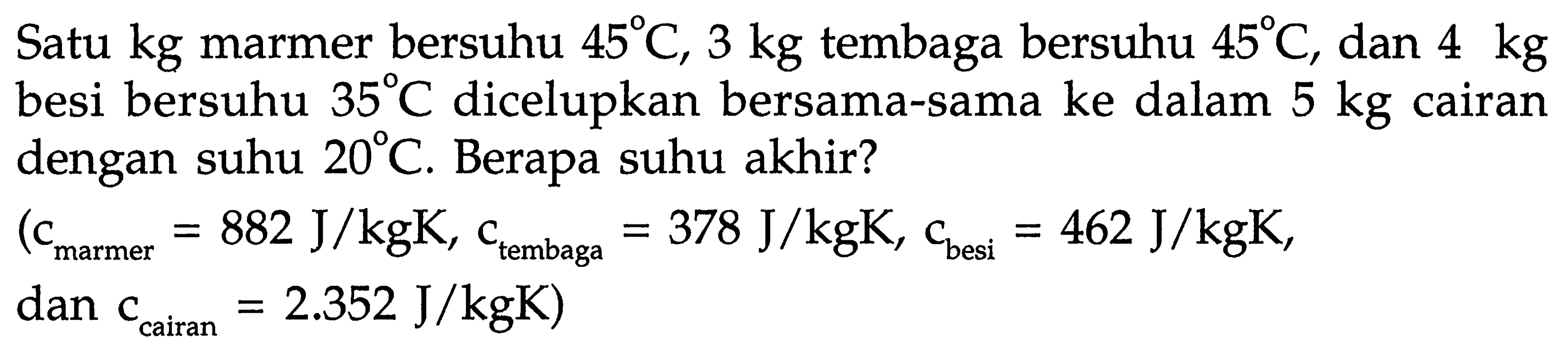 Satu kg marmer bersuhu 45 C, 3 kg tembaga bersuhu 45 C, dan 4 kg besi bersuhu 35 C dicelupkan bersama-sama ke dalam 5 kg cairan dengan suhu 20 C. Berapa suhu akhir? 
(c(marmer) = 882 J/kgK, c(tembaga) = 378 J/kgK, c(besi) = 462 J/kgK, dan c(cairan) = 2.352 J/kgK)