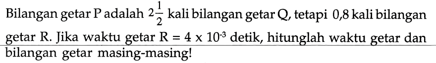 Bilangan getar P adalah 2 1/2 kali bilangan getar Q, tetapi 0,8 kali bilangan getar R. Jika waktu getar R = 4 x 10^(-3) detik, hitunglah waktu getar dan bilangan getar masing-masing!