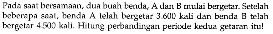 Pada saat bersamaan, dua buah benda, A dan B mulai bergetar. Setelah beberapa saat, benda A telah bergetar  3.600  kali dan benda B telah bergetar  4.500  kali. Hitung perbandingan periode kedua getaran itu!