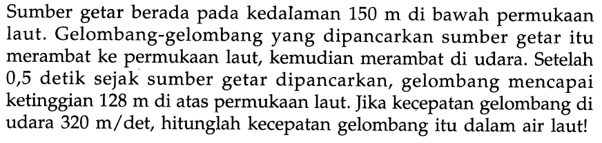 Sumber getar berada pada kedalaman  150 m  di bawah permukaan laut. Gelombang-gelombang yang dipancarkan sumber getar itu merambat ke permukaan laut, kemudian merambat di udara. Setelah 0,5 detik sejak sumber getar dipancarkan, gelombang mencapai ketinggian 128 m di atas permukaan laut. Jika kecepatan gelombang di udara  320 m/det, hitunglah kecepatan gelombang itu dalam air laut!