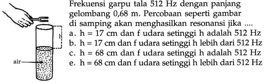 Frekuensi garpu tala 512 Hz dengan panjang gelombang 0,68 m. Percobaan seperti gambar di samping akan menghasilkan resonansi jika ....
h
air