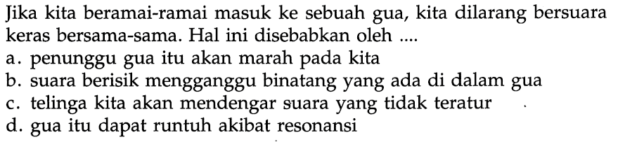 Jika kita beramai-ramai masuk ke sebuah gua, kita dilarang bersuara keras bersama-sama. Hal ini disebabkan oleh ....a. penunggu gua itu akan marah pada kitab. suara berisik mengganggu binatang yang ada di dalam guac. telinga kita akan mendengar suara yang tidak teraturd. gua itu dapat runtuh akibat resonansi