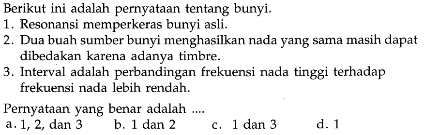 Berikut ini adalah pernyataan tentang bunyi.1. Resonansi memperkeras bunyi asli.2. Dua buah sumber bunyi menghasilkan nada yang sama masih dapat dibedakan karena adanya timbre.3. Interval adalah perbandingan frekuensi nada tinggi terhadap frekuensi nada lebih rendah.Pernyataan yang benar adalah ....a. 1,2 , dan 3b. 1 dan 2c. 1 dan 3d. 1