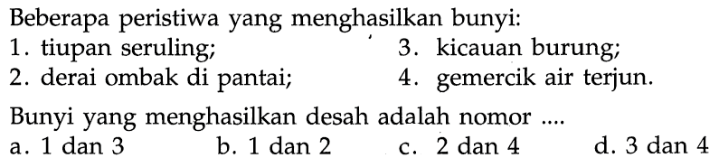 Beberapa peristiwa yang menghasilkan bunyi:
1. tiupan seruling;
3. kicauan burung;
2. derai ombak di pantai;
4. gemercik air terjun.
Bunyi yang menghasilkan desah adalah nomor ....