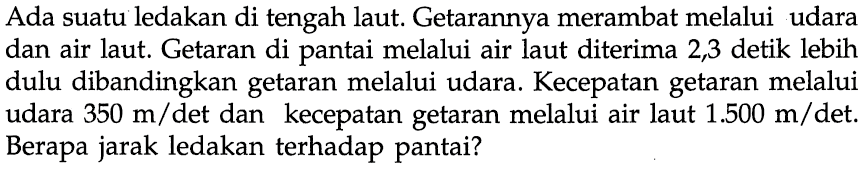 Ada suatu ledakan di tengah laut. Getarannya merambat melalui udara dan air laut. Getaran di pantai melalui air laut diterima 2,3 detik lebih dulu dibandingkan getaran melalui udara. Kecepatan getaran melalui udara 350 m/det dan kecepatan getaran melalui air laut 1.500 m/det. Berapa jarak ledakan terhadap pantai? 