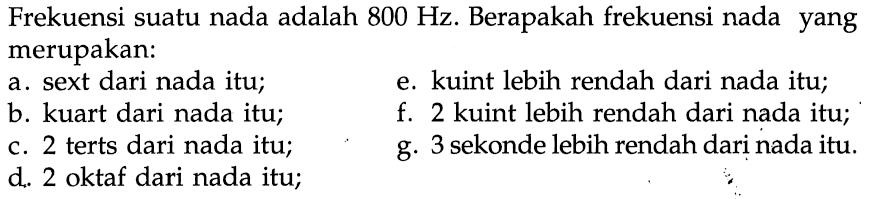 Frekuensi suatu nada adalah 800 Hz. Berapakah frekuensi nada yang merupakan: 
a. sext dari nada itu; 
e. kuint lebih rendah dari nada itu; 
b. kuart dari nada itu; 
f. 2 kuint lebih rendah dari nada itu; 
c. 2 terts dari nada itu; 
g. 3 sekonde lebih rendah dari nada itu. 
d. 2 oktaf dari nada itu;