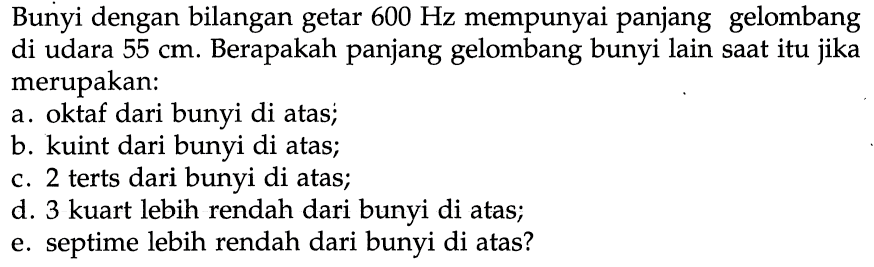 Bunyi dengan bilangan getar  600 Hz  mempunyai panjang gelombang di udara 55 cm. Berapakah panjang gelombang bunyi lain saat itu jika merupakan:
a. oktaf dari bunyi di atas;
b. kuint dari bunyi di atas;
c. 2 terts dari bunyi di atas;
d. 3 kuart lebih rendah dari bunyi di atas;
e. septime lebih rendah dari bunyi di atas?