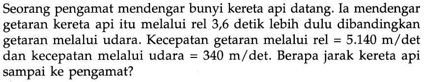 Seorang pengamat mendengar bunyi kereta api datang. Ia mendengar getaran kereta api itu melalui rel 3,6 detik lebih dulu dibandingkan getaran melalui udara. Kecepatan getaran melalui rel = 5.140 m/det dan kecepatan melalui udara = 340 m/det. Berapa jarak kereta api sampai ke pengamat?