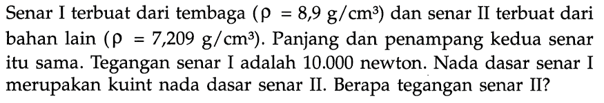 Senar I terbuat dari tembaga (rho=8,9 g/cm^3) dan senar II terbuat dari bahan lain (rho=7,209 g/cm^3). Panjang dan penampang kedua senar itu sama. Tegangan senar I adalah 10.000 newton. Nada dasar senar I merupakan kuint nada dasar senar II. Berapa tegangan senar II?