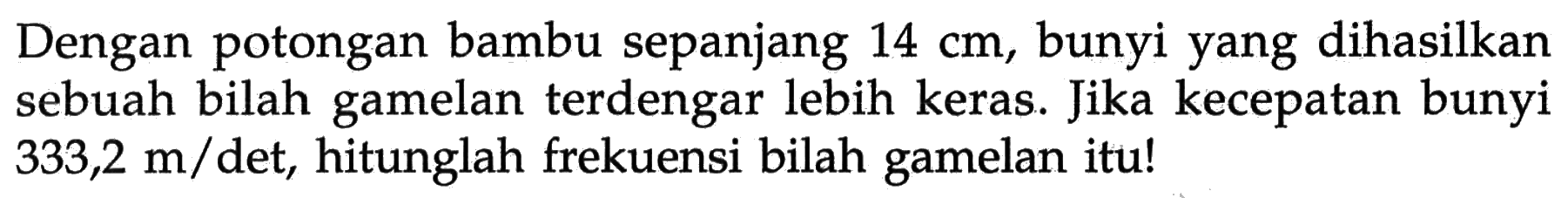 Dengan potongan bambu sepanjang 14 cm, bunyi yang dihasilkan sebuah bilah gamelan terdengar lebih keras. Jika kecepatan bunyi 333,2 m/det, hitunglah frekuensi bilah gamelan itu!