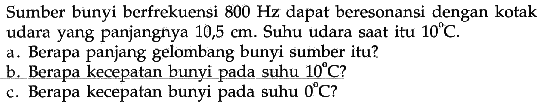 Sumber bunyi berfrekuensi 800 Hz dapat beresonansi dengan kotak udara yang panjangnya 10,5 cm. Suhu udara saat itu 10 C.
a. Berapa panjang gelombang bunyi sumber itu?
b. Berapa kecepatan bunyi pada suhu 10 C?
c. Berapa kecepatan bunyi pada suhu 0 C?