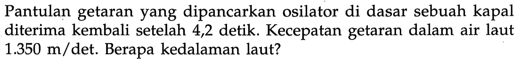 Pantulan getaran yang dipancarkan osilator di dasar sebuah kapal diterima kembali setelah 4,2 detik. Kecepatan getaran dalam air laut 1.350 m/det. Berapa kedalaman laut? 